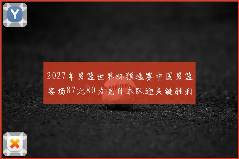 2027年男篮世界杯预选赛中国男篮客场87比80力克日本队迎关键胜利