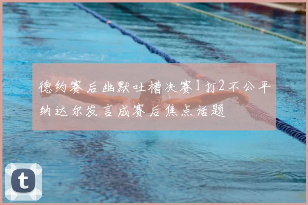 德约赛后幽默吐槽决赛1打2不公平纳达尔发言成赛后焦点话题