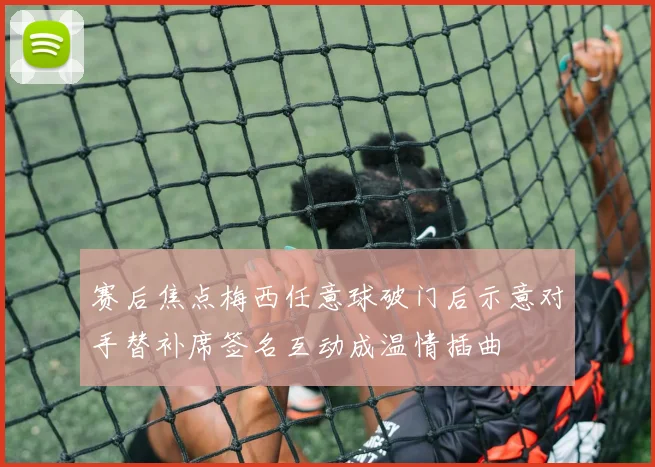 赛后焦点梅西任意球破门后示意对手替补席签名互动成温情插曲