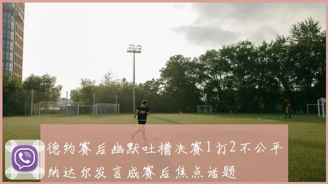 德约赛后幽默吐槽决赛1打2不公平纳达尔发言成赛后焦点话题