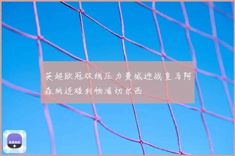 英超欧冠双线压力曼城迎战皇马阿森纳连碰利物浦切尔西
