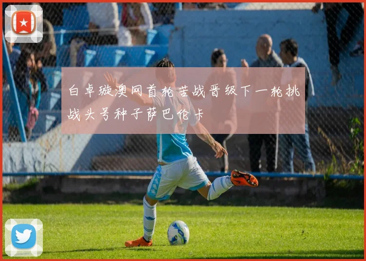 白卓璇澳网首轮苦战晋级下一轮挑战头号种子萨巴伦卡