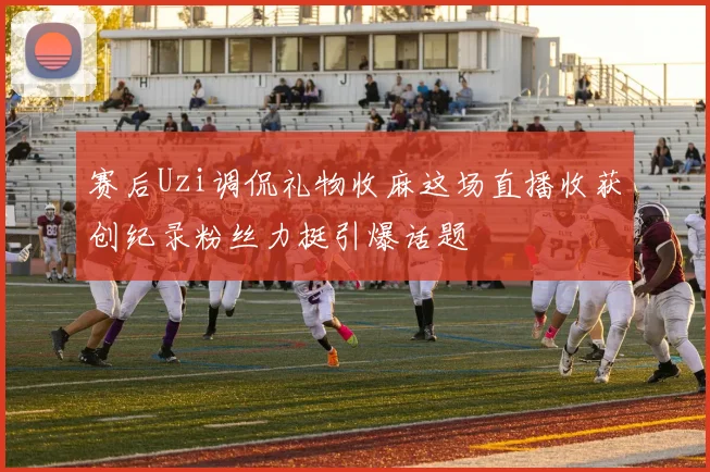 赛后Uzi调侃礼物收麻这场直播收获创纪录粉丝力挺引爆话题