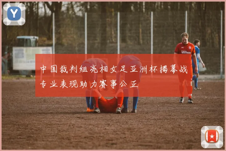 中国裁判组亮相女足亚洲杯揭幕战专业表现助力赛事公正