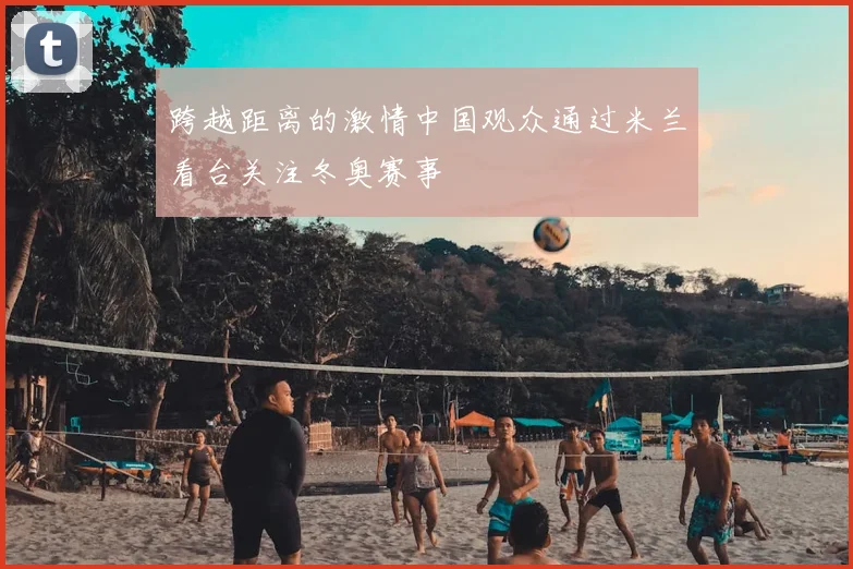 跨越距离的激情中国观众通过米兰看台关注冬奥赛事