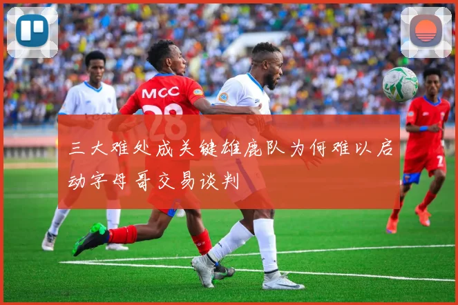 三大难处成关键雄鹿队为何难以启动字母哥交易谈判